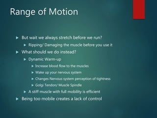 Range of Motion
 But wait we always stretch before we run?
 Ripping/ Damaging the muscle before you use it
 What should we do instead?
 Dynamic Warm-up
 Increase blood flow to the muscles
 Wake up your nervous system
 Changes Nervous system perception of tightness
 Golgi Tendon/ Muscle Spindle
 A stiff muscle with full mobility is efficient
 Being too mobile creates a lack of control
 