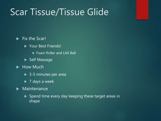 Scar Tissue/Tissue Glide
 Fix the Scar!
 Your Best Friends!
 Foam Roller and LAX Ball
 Self Massage
 How Much
 3-5 minutes per area
 7 days a week
 Maintenance
 Spend time every day keeping these target areas in
shape
 