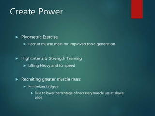 Create Power
 Plyometric Exercise
 Recruit muscle mass for improved force generation
 High Intensity Strength Training
 Lifting Heavy and for speed
 Recruiting greater muscle mass
 Minimizes fatigue
 Due to lower percentage of necessary muscle use at slower
pace
 