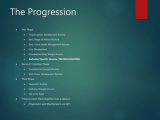 The Progression
 First Phase
 Proprioception Development Routine
 Basic Range of Motion Routine
 Basic Tissue Health Management Routine
 Core Development
 Foundational Body Weight Routine
 Individual Specific Exercise (TESTING FUNCTION)
 Second/ Transition Phase
 Foundational Strength Routine
 Basic Power Development Routine
 Third Phase
 Plyometric Routine
 Explosive Strength Circuit
 180 Jump Rope
 ?How to mesh these together over a season?
 Progression and Maintenance are KEY!
 