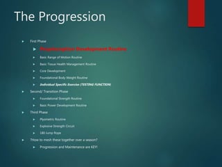 The Progression
 First Phase
 Proprioception Development Routine
 Basic Range of Motion Routine
 Basic Tissue Health Management Routine
 Core Development
 Foundational Body Weight Routine
 Individual Specific Exercise (TESTING FUNCTION)
 Second/ Transition Phase
 Foundational Strength Routine
 Basic Power Development Routine
 Third Phase
 Plyometric Routine
 Explosive Strength Circuit
 180 Jump Rope
 ?How to mesh these together over a season?
 Progression and Maintenance are KEY!
 
