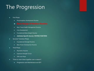 The Progression
 First Phase
 Proprioception Development Routine
 Basic Range of Motion Routine
 Basic Tissue Health Management Routine
 Core Development
 Foundational Body Weight Routine
 Individual Specific Exercise (TESTING FUNCTION)
 Second/ Transition Phase
 Foundational Strength Routine
 Basic Power Development Routine
 Third Phase
 Plyometric Routine
 Explosive Strength Circuit
 180 Jump Rope
 ?How to mesh these together over a season?
 Progression and Maintenance are KEY!
 
