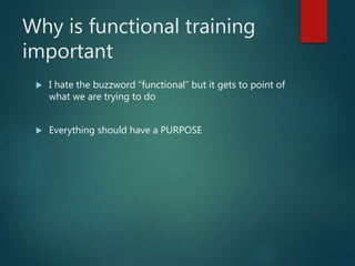 Why is functional training
important
 I hate the buzzword “functional” but it gets to point of
what we are trying to do
 Everything should have a PURPOSE
 