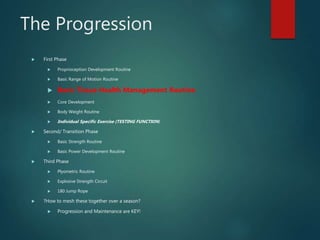 The Progression
 First Phase
 Proprioception Development Routine
 Basic Range of Motion Routine
 Basic Tissue Health Management Routine
 Core Development
 Body Weight Routine
 Individual Specific Exercise (TESTING FUNCTION)
 Second/ Transition Phase
 Basic Strength Routine
 Basic Power Development Routine
 Third Phase
 Plyometric Routine
 Explosive Strength Circuit
 180 Jump Rope
 ?How to mesh these together over a season?
 Progression and Maintenance are KEY!
 