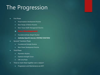 The Progression
 First Phase
 Proprioception Development Routine
 Basic Range of Motion Routine
 Basic Tissue Health Management Routine
 Core Development
 Foundational Body Weight Routine
 Individual Specific Exercise (TESTING FUNCTION)
 Second/ Transition Phase
 Foundational Strength Routine
 Basic Power Development Routine
 Third Phase
 Plyometric Routine
 Explosive Strength Circuit
 180 Jump Rope
 ?How to mesh these together over a season?
 Progression and Maintenance are KEY!
 