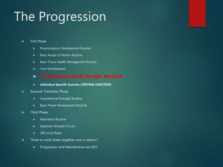 The Progression
 First Phase
 Proprioception Development Routine
 Basic Range of Motion Routine
 Basic Tissue Health Management Routine
 Core Development
 Foundational Body Weight Routine
 Individual Specific Exercise (TESTING FUNCTION)
 Second/ Transition Phase
 Foundational Strength Routine
 Basic Power Development Routine
 Third Phase
 Plyometric Routine
 Explosive Strength Circuit
 180 Jump Rope
 ?How to mesh these together over a season?
 Progression and Maintenance are KEY!
 