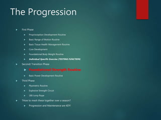The Progression
 First Phase
 Proprioception Development Routine
 Basic Range of Motion Routine
 Basic Tissue Health Management Routine
 Core Development
 Foundational Body Weight Routine
 Individual Specific Exercise (TESTING FUNCTION)
 Second/ Transition Phase
 Foundational Strength Routine
 Basic Power Development Routine
 Third Phase
 Plyometric Routine
 Explosive Strength Circuit
 180 Jump Rope
 ?How to mesh these together over a season?
 Progression and Maintenance are KEY!
 