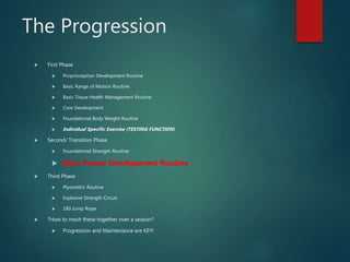 The Progression
 First Phase
 Proprioception Development Routine
 Basic Range of Motion Routine
 Basic Tissue Health Management Routine
 Core Development
 Foundational Body Weight Routine
 Individual Specific Exercise (TESTING FUNCTION)
 Second/ Transition Phase
 Foundational Strength Routine
 Basic Power Development Routine
 Third Phase
 Plyometric Routine
 Explosive Strength Circuit
 180 Jump Rope
 ?How to mesh these together over a season?
 Progression and Maintenance are KEY!
 