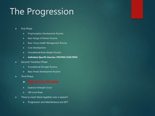 The Progression
 First Phase
 Proprioception Development Routine
 Basic Range of Motion Routine
 Basic Tissue Health Management Routine
 Core Development
 Foundational Body Weight Routine
 Individual Specific Exercise (TESTING FUNCTION)
 Second/ Transition Phase
 Foundational Strength Routine
 Basic Power Development Routine
 Third Phase
 Plyometric Routine
 Explosive Strength Circuit
 180 Jump Rope
 ?How to mesh these together over a season?
 Progression and Maintenance are KEY!
 