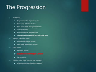 The Progression
 First Phase
 Proprioception Development Routine
 Basic Range of Motion Routine
 Basic Tissue Health Management Routine
 Core Development
 Foundational Body Weight Routine
 Individual Specific Exercise (TESTING FUNCTION)
 Second/ Transition Phase
 Foundational Strength Routine
 Basic Power Development Routine
 Third Phase
 Plyometric Routine
 Explosive Strength Circuit
 180 Jump Rope
 ?How to mesh these together over a season?
 Progression and Maintenance are KEY!
 