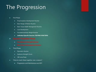 The Progression
 First Phase
 Proprioception Development Routine
 Basic Range of Motion Routine
 Basic Tissue Health Management Routine
 Core Development
 Foundational Body Weight Routine
 Individual Specific Exercise (TESTING FUNCTION)
 Second/ Transition Phase
 Foundational Strength Routine
 Basic Power Development Routine
 Third Phase
 Plyometric Routine
 Explosive Strength Circuit
 180 Jump Rope
 ?How to mesh these together over a season?
 Progression and Maintenance are KEY!
 