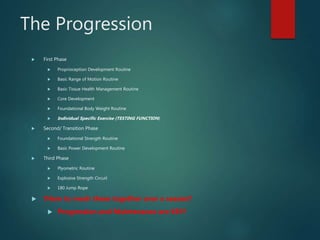 The Progression
 First Phase
 Proprioception Development Routine
 Basic Range of Motion Routine
 Basic Tissue Health Management Routine
 Core Development
 Foundational Body Weight Routine
 Individual Specific Exercise (TESTING FUNCTION)
 Second/ Transition Phase
 Foundational Strength Routine
 Basic Power Development Routine
 Third Phase
 Plyometric Routine
 Explosive Strength Circuit
 180 Jump Rope
 ?How to mesh these together over a season?
 Progression and Maintenance are KEY!
 