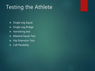 Testing the Athlete
 Single Leg Squat
 Single Leg Bridge
 Hamstring test
 Bilateral Squat Test
 Hip Extension Test
 Calf Flexibility
 