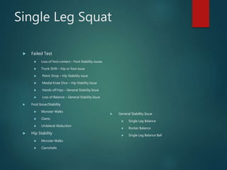Single Leg Squat
 Failed Test
 Loss of foot contact – Foot Stability issues
 Trunk Shift – Hip or foot issue
 Pelvic Drop – Hip Stability issue
 Medial Knee Dive – Hip Stability Issue
 Hands off hips – General Stability Issue
 Loss of Balance – General Stability Issue
 Foot Issue/Stability
 Monster Walks
 Clams
 Unilateral Abduction
 Hip Stability
 Monster Walks
 Clamshells
 General Stability Issue
 Single Leg Balance
 Rocker Balance
 Single Leg Balance Ball
 