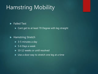 Hamstring Mobility
 Failed Test
 Cant get to at least 70 Degree with leg straight
 Hamstring Stretch
 3-5 minutes a day
 5-6 Days a week
 10-12 weeks or until resolved
 Use a door way to stretch one leg at a time
 
