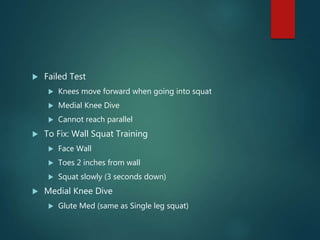  Failed Test
 Knees move forward when going into squat
 Medial Knee Dive
 Cannot reach parallel
 To Fix: Wall Squat Training
 Face Wall
 Toes 2 inches from wall
 Squat slowly (3 seconds down)
 Medial Knee Dive
 Glute Med (same as Single leg squat)
 
