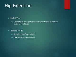 Hip Extension
 Failed Test
 Cannot get back perpendicular with the floor without
strain in hip flexor
 How to fix it?
 Kneeling Hip flexor stretch
 LAX Ball Hip Mobilization
 