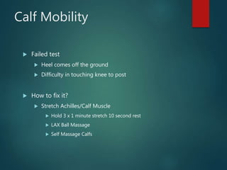 Calf Mobility
 Failed test
 Heel comes off the ground
 Difficulty in touching knee to post
 How to fix it?
 Stretch Achilles/Calf Muscle
 Hold 3 x 1 minute stretch 10 second rest
 LAX Ball Massage
 Self Massage Calfs
 