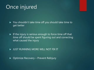 Once injured
 You shouldn’t take time off you should take time to
get better
 If the injury is serious enough to force time off that
time off should be spent figuring out and correcting
what caused the injury
 JUST RUNNING MORE WILL NOT FIX IT
 Optimize Recovery – Prevent ReInjury
 