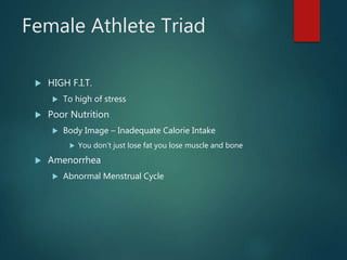 Female Athlete Triad
 HIGH F.I.T.
 To high of stress
 Poor Nutrition
 Body Image – Inadequate Calorie Intake
 You don’t just lose fat you lose muscle and bone
 Amenorrhea
 Abnormal Menstrual Cycle
 