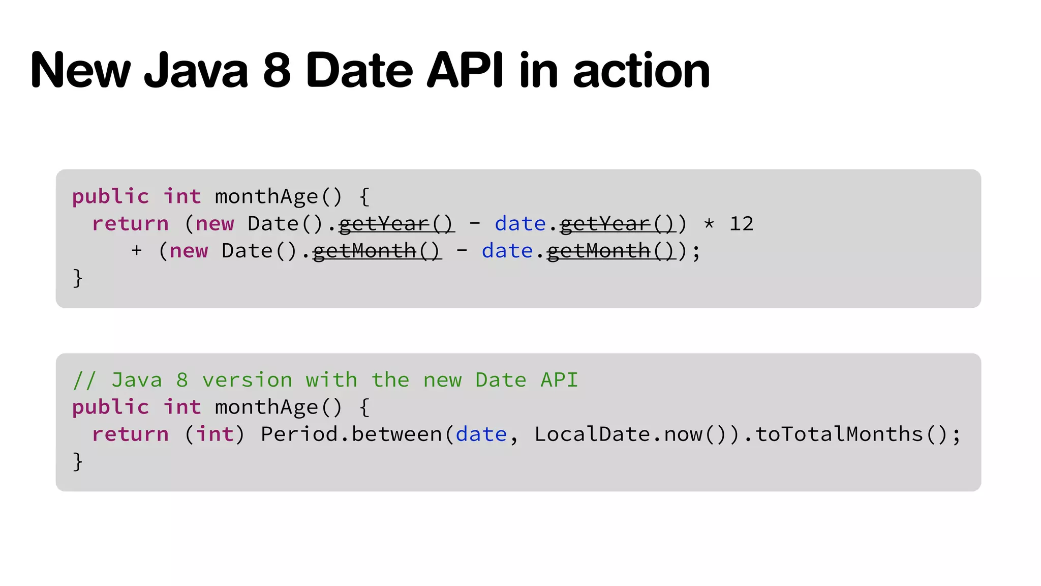 New Java 8 Date API in action 
public int monthAge() { 
return (new Date().getYear() - date.getYear()) * 12 
+ (new Date().getMonth() - date.getMonth()); 
} 
// Java 8 version with the new Date API 
public int monthAge() { 
return (int) Period.between(date, LocalDate.now()).toTotalMonths(); 
} 
 