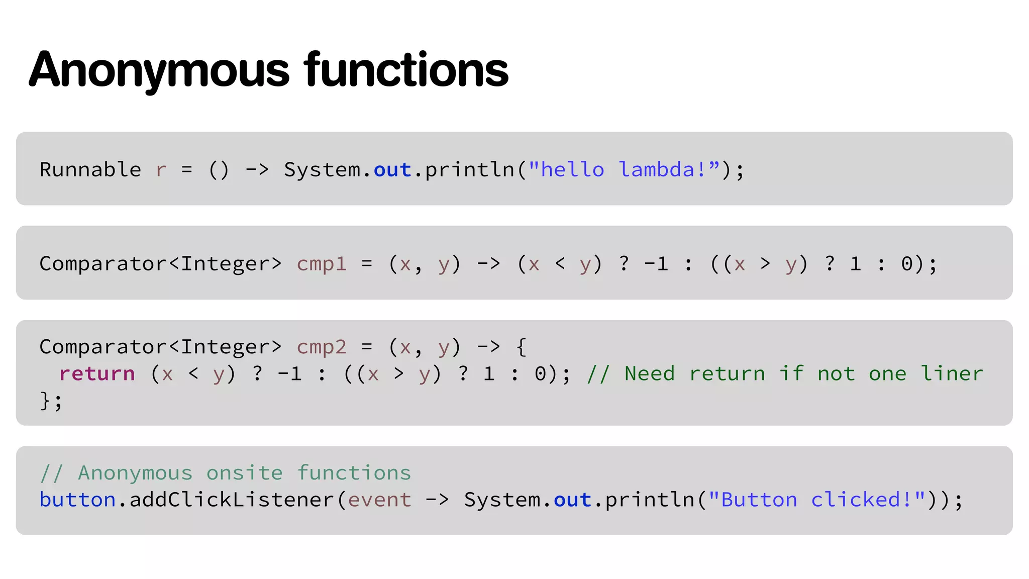 Anonymous functions 
Runnable r = () -> System.out.println("hello lambda!”); 
Comparator<Integer> cmp1 = (x, y) -> (x < y) ? -1 : ((x > y) ? 1 : 0); 
Comparator<Integer> cmp2 = (x, y) -> { 
return (x < y) ? -1 : ((x > y) ? 1 : 0); // Need return if not one liner 
}; 
// Anonymous onsite functions 
button.addClickListener(event -> System.out.println("Button clicked!")); 
 