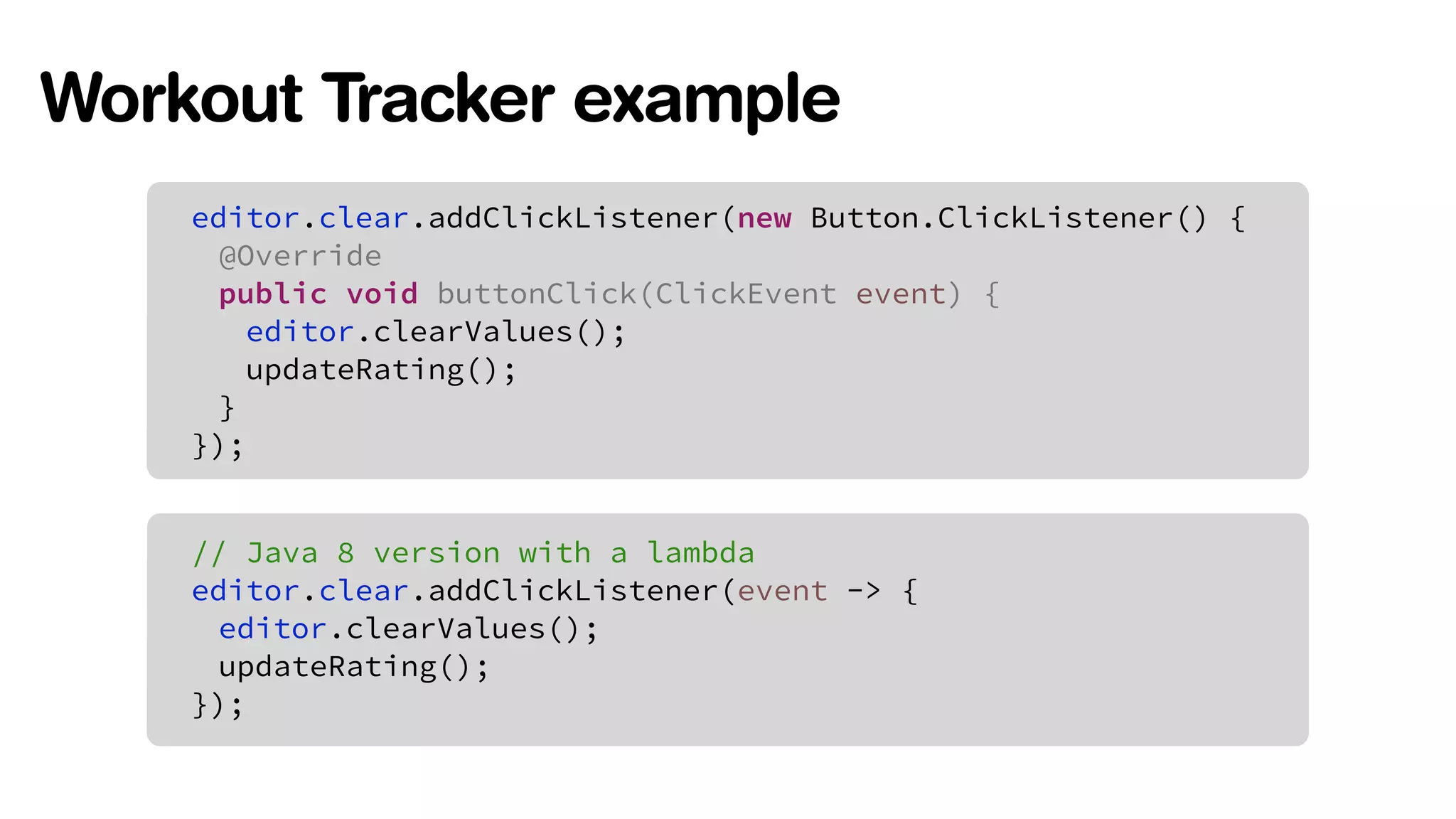 Workout Tracker example 
editor.clear.addClickListener(new Button.ClickListener() { 
@Override 
public void buttonClick(ClickEvent event) { 
editor.clearValues(); 
updateRating(); 
} 
}); 
// Java 8 version with a lambda 
editor.clear.addClickListener(event -> { 
editor.clearValues(); 
updateRating(); 
}); 
 