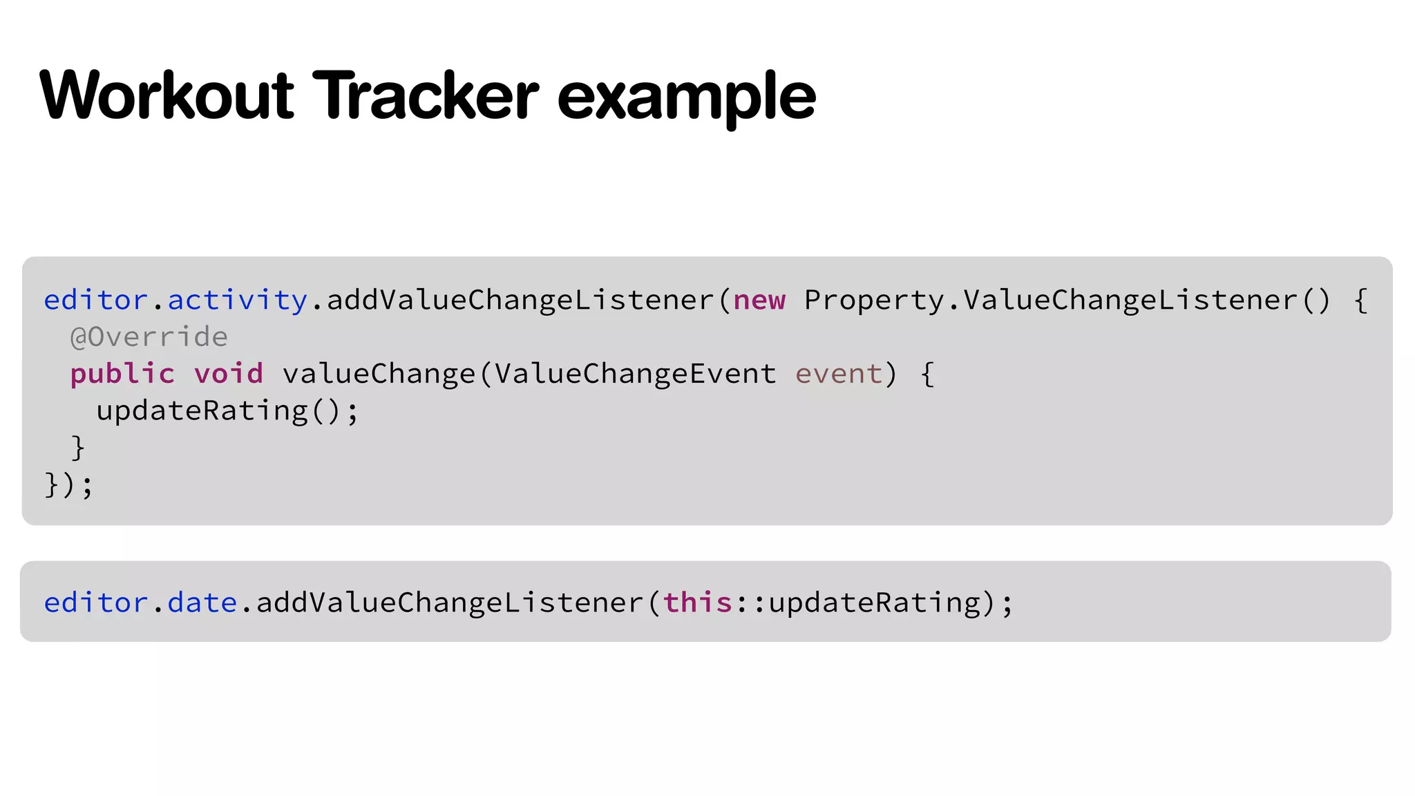 Workout Tracker example 
!editor.activity.addValueChangeListener(new Property.ValueChangeListener() { 
@Override 
public void valueChange(ValueChangeEvent event) { 
updateRating(); 
} 
}); 
editor.date.addValueChangeListener(this::updateRating); 
 