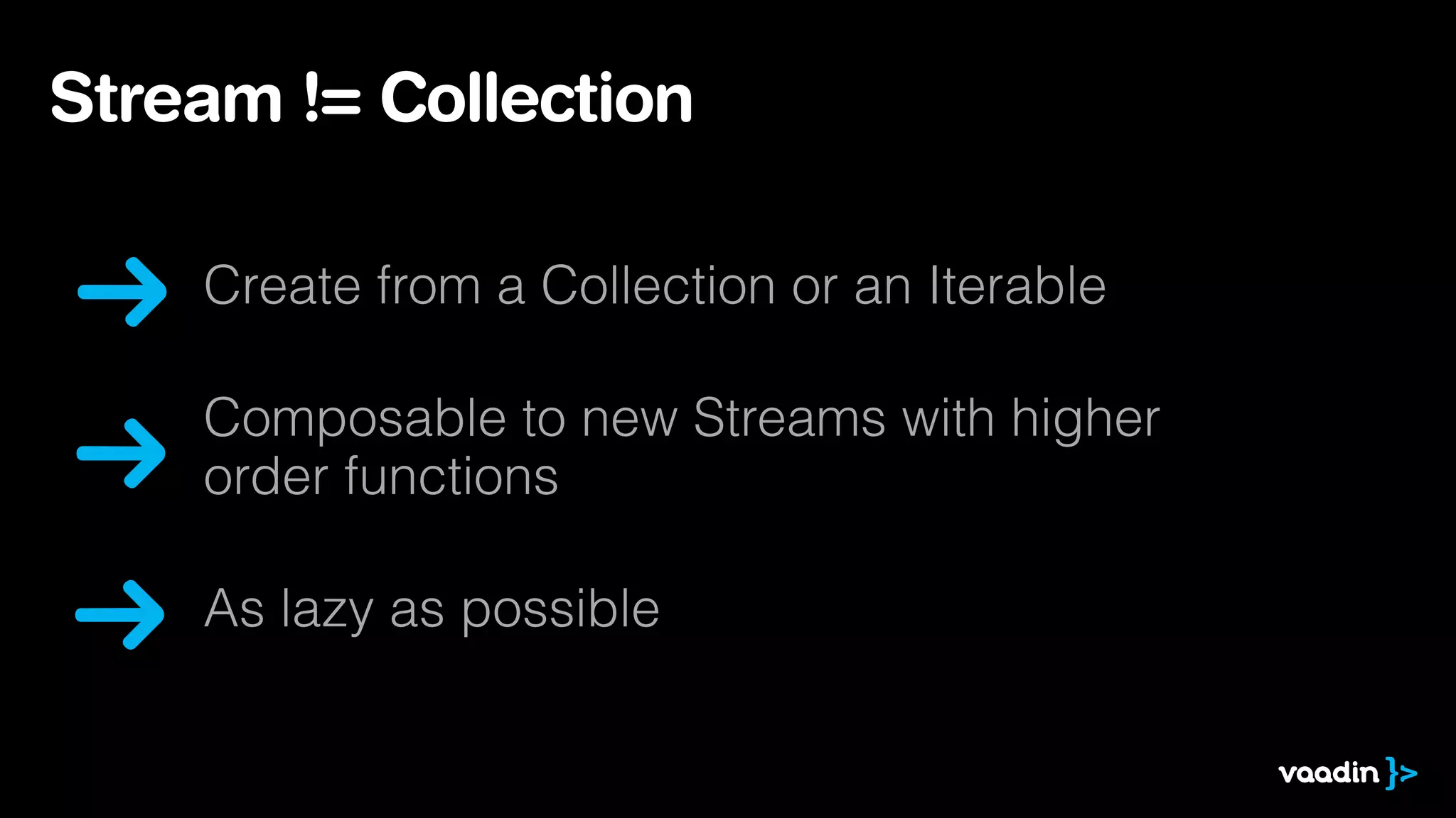 Stream != Collection 
Create from a Collection or an Iterable 
Composable to new Streams with higher 
order functions 
As lazy as possible 
 