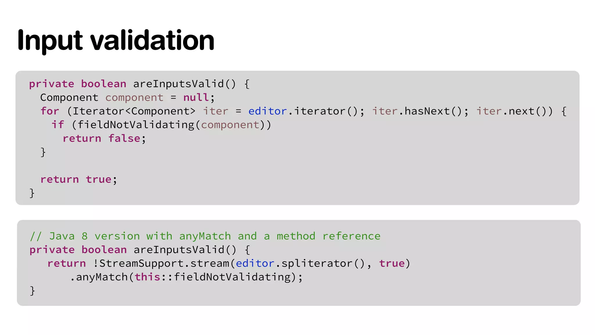 Input validation 
private boolean areInputsValid() { 
Component component = null; 
for (Iterator<Component> iter = editor.iterator(); iter.hasNext(); iter.next()) { 
if (fieldNotValidating(component)) 
return false; 
} 
return true; 
} 
// Java 8 version with anyMatch and a method reference 
private boolean areInputsValid() { 
return !StreamSupport.stream(editor.spliterator(), true) 
.anyMatch(this::fieldNotValidating); 
} 
 