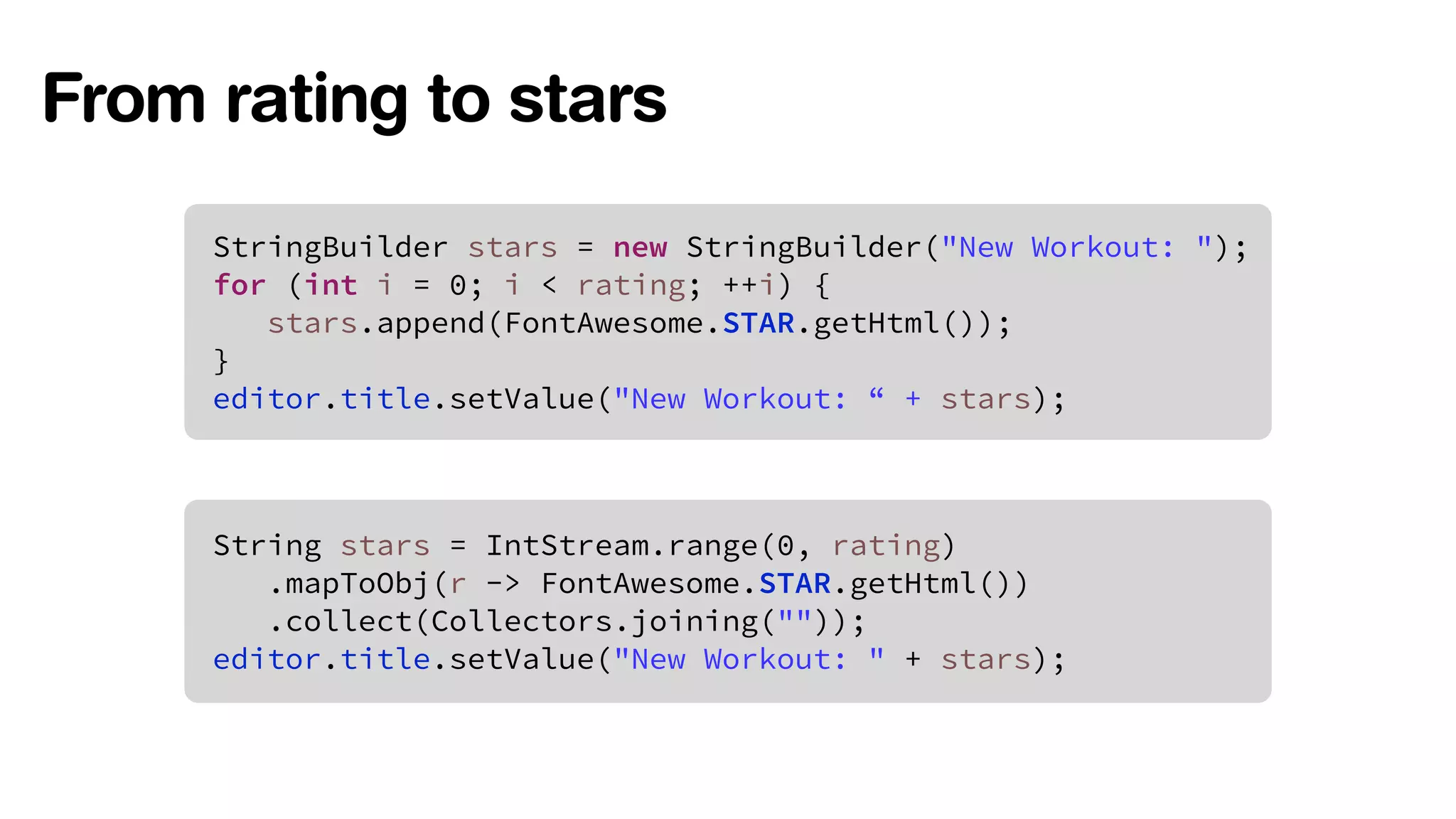 From rating to stars 
StringBuilder stars = new StringBuilder("New Workout: "); 
for (int i = 0; i < rating; ++i) { 
stars.append(FontAwesome.STAR.getHtml()); 
} 
editor.title.setValue("New Workout: “ + stars); 
String stars = IntStream.range(0, rating) 
.mapToObj(r -> FontAwesome.STAR.getHtml()) 
.collect(Collectors.joining("")); 
editor.title.setValue("New Workout: " + stars); 
 