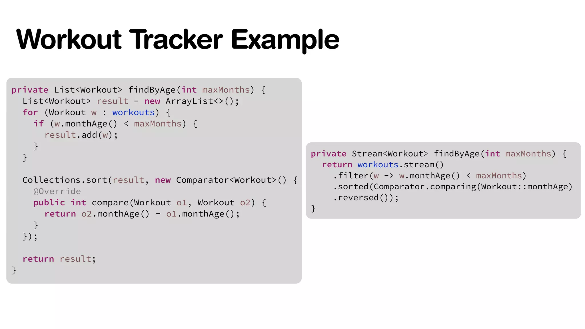 Workout Tracker Example 
private List<Workout> findByAge(int maxMonths) { 
List<Workout> result = new ArrayList<>(); 
for (Workout w : workouts) { 
! 
! 
! 
if (w.monthAge() < maxMonths) { 
result.add(w); 
} 
} 
Collections.sort(result, new Comparator<Workout>() { 
@Override 
public int compare(Workout o1, Workout o2) { 
return o2.monthAge() - o1.monthAge(); 
} 
}); 
! 
return result; 
} 
private Stream<Workout> findByAge(int maxMonths) { 
return workouts.stream() 
! 
! 
! 
.filter(w -> w.monthAge() < maxMonths) 
.sorted(Comparator.comparing(Workout::monthAge) 
.reversed()); 
} 
 