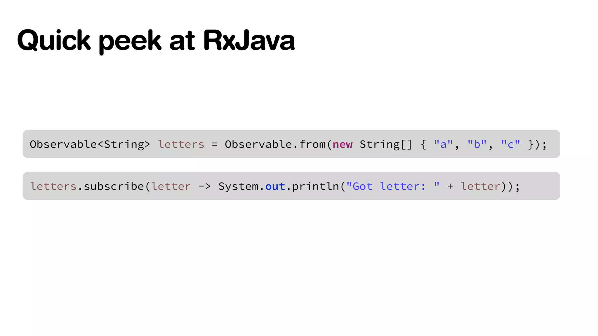 Quick peek at RxJava 
Observable<String> letters = Observable.from(new String[] { "a", "b", "c" }); 
letters.subscribe(letter -> System.out.println("Got letter: " + letter)); 
 