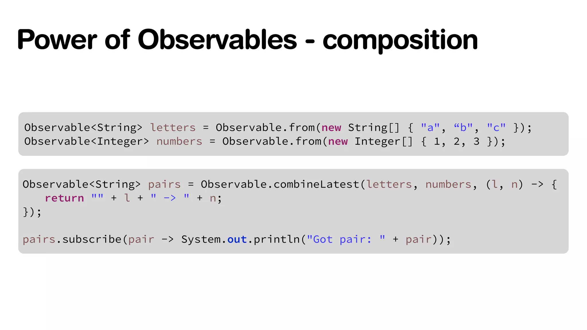 Power of Observables - composition 
Observable<String> letters = Observable.from(new String[] { "a", “b", "c" }); 
Observable<Integer> numbers = Observable.from(new Integer[] { 1, 2, 3 }); 
Observable<String> pairs = Observable.combineLatest(letters, numbers, (l, n) -> { 
return "" + l + " -> " + n; 
}); 
! 
pairs.subscribe(pair -> System.out.println("Got pair: " + pair)); 
 