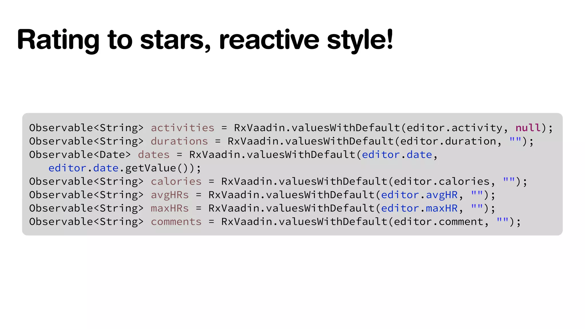 Rating to stars, reactive style! 
Observable<String> activities = RxVaadin.valuesWithDefault(editor.activity, null); 
Observable<String> durations = RxVaadin.valuesWithDefault(editor.duration, ""); 
Observable<Date> dates = RxVaadin.valuesWithDefault(editor.date, 
editor.date.getValue()); 
Observable<String> calories = RxVaadin.valuesWithDefault(editor.calories, ""); 
Observable<String> avgHRs = RxVaadin.valuesWithDefault(editor.avgHR, ""); 
Observable<String> maxHRs = RxVaadin.valuesWithDefault(editor.maxHR, ""); 
Observable<String> comments = RxVaadin.valuesWithDefault(editor.comment, ""); 
 
