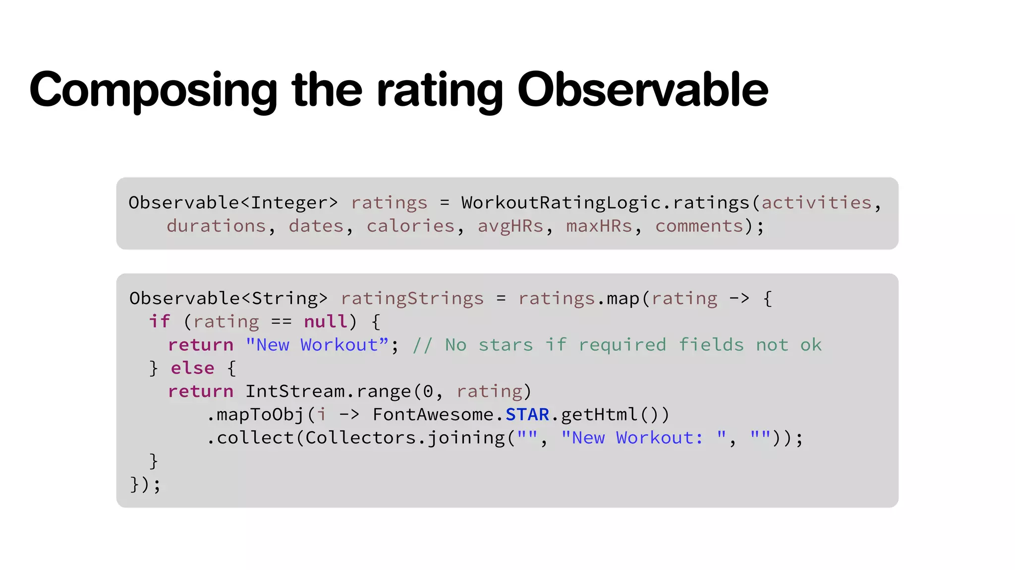 Composing the rating Observable 
Observable<Integer> ratings = WorkoutRatingLogic.ratings(activities, 
durations, dates, calories, avgHRs, maxHRs, comments); 
Observable<String> ratingStrings = ratings.map(rating -> { 
if (rating == null) { 
return "New Workout”; // No stars if required fields not ok 
} else { 
return IntStream.range(0, rating) 
.mapToObj(i -> FontAwesome.STAR.getHtml()) 
.collect(Collectors.joining("", "New Workout: ", "")); 
} 
}); 
 