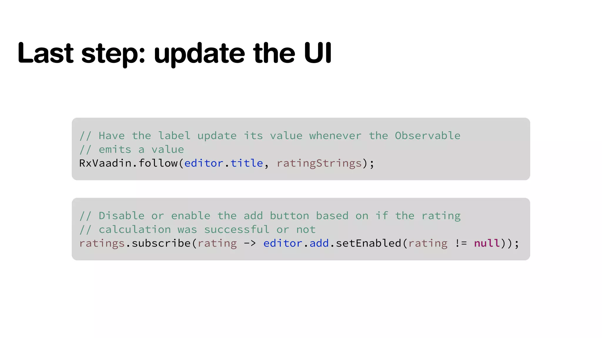 Last step: update the UI 
// Have the label update its value whenever the Observable 
// emits a value 
RxVaadin.follow(editor.title, ratingStrings); 
// Disable or enable the add button based on if the rating 
// calculation was successful or not 
ratings.subscribe(rating -> editor.add.setEnabled(rating != null)); 
 
