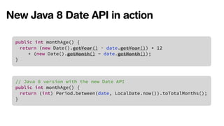 New Java 8 Date API in action 
public int monthAge() { 
return (new Date().getYear() - date.getYear()) * 12 
+ (new Date().getMonth() - date.getMonth()); 
} 
// Java 8 version with the new Date API 
public int monthAge() { 
return (int) Period.between(date, LocalDate.now()).toTotalMonths(); 
} 
 