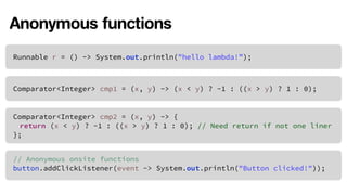 Anonymous functions 
Runnable r = () -> System.out.println("hello lambda!”); 
Comparator<Integer> cmp1 = (x, y) -> (x < y) ? -1 : ((x > y) ? 1 : 0); 
Comparator<Integer> cmp2 = (x, y) -> { 
return (x < y) ? -1 : ((x > y) ? 1 : 0); // Need return if not one liner 
}; 
// Anonymous onsite functions 
button.addClickListener(event -> System.out.println("Button clicked!")); 
 