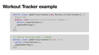 Workout Tracker example 
editor.clear.addClickListener(new Button.ClickListener() { 
@Override 
public void buttonClick(ClickEvent event) { 
editor.clearValues(); 
updateRating(); 
} 
}); 
// Java 8 version with a lambda 
editor.clear.addClickListener(event -> { 
editor.clearValues(); 
updateRating(); 
}); 
 