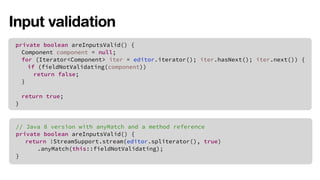 Input validation 
private boolean areInputsValid() { 
Component component = null; 
for (Iterator<Component> iter = editor.iterator(); iter.hasNext(); iter.next()) { 
if (fieldNotValidating(component)) 
return false; 
} 
return true; 
} 
// Java 8 version with anyMatch and a method reference 
private boolean areInputsValid() { 
return !StreamSupport.stream(editor.spliterator(), true) 
.anyMatch(this::fieldNotValidating); 
} 
 