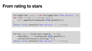 From rating to stars 
StringBuilder stars = new StringBuilder("New Workout: "); 
for (int i = 0; i < rating; ++i) { 
stars.append(FontAwesome.STAR.getHtml()); 
} 
editor.title.setValue("New Workout: “ + stars); 
String stars = IntStream.range(0, rating) 
.mapToObj(r -> FontAwesome.STAR.getHtml()) 
.collect(Collectors.joining("")); 
editor.title.setValue("New Workout: " + stars); 
 
