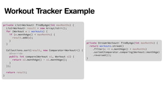 Workout Tracker Example 
private List<Workout> findByAge(int maxMonths) { 
List<Workout> result = new ArrayList<>(); 
for (Workout w : workouts) { 
! 
! 
! 
if (w.monthAge() < maxMonths) { 
result.add(w); 
} 
} 
Collections.sort(result, new Comparator<Workout>() { 
@Override 
public int compare(Workout o1, Workout o2) { 
return o2.monthAge() - o1.monthAge(); 
} 
}); 
! 
return result; 
} 
private Stream<Workout> findByAge(int maxMonths) { 
return workouts.stream() 
! 
! 
! 
.filter(w -> w.monthAge() < maxMonths) 
.sorted(Comparator.comparing(Workout::monthAge) 
.reversed()); 
} 
 