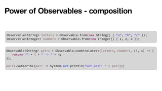 Power of Observables - composition 
Observable<String> letters = Observable.from(new String[] { "a", “b", "c" }); 
Observable<Integer> numbers = Observable.from(new Integer[] { 1, 2, 3 }); 
Observable<String> pairs = Observable.combineLatest(letters, numbers, (l, n) -> { 
return "" + l + " -> " + n; 
}); 
! 
pairs.subscribe(pair -> System.out.println("Got pair: " + pair)); 
 