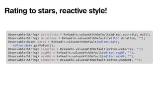 Rating to stars, reactive style! 
Observable<String> activities = RxVaadin.valuesWithDefault(editor.activity, null); 
Observable<String> durations = RxVaadin.valuesWithDefault(editor.duration, ""); 
Observable<Date> dates = RxVaadin.valuesWithDefault(editor.date, 
editor.date.getValue()); 
Observable<String> calories = RxVaadin.valuesWithDefault(editor.calories, ""); 
Observable<String> avgHRs = RxVaadin.valuesWithDefault(editor.avgHR, ""); 
Observable<String> maxHRs = RxVaadin.valuesWithDefault(editor.maxHR, ""); 
Observable<String> comments = RxVaadin.valuesWithDefault(editor.comment, ""); 
 