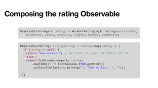 Composing the rating Observable 
Observable<Integer> ratings = WorkoutRatingLogic.ratings(activities, 
durations, dates, calories, avgHRs, maxHRs, comments); 
Observable<String> ratingStrings = ratings.map(rating -> { 
if (rating == null) { 
return "New Workout”; // No stars if required fields not ok 
} else { 
return IntStream.range(0, rating) 
.mapToObj(i -> FontAwesome.STAR.getHtml()) 
.collect(Collectors.joining("", "New Workout: ", "")); 
} 
}); 
 