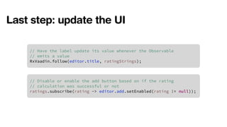 Last step: update the UI 
// Have the label update its value whenever the Observable 
// emits a value 
RxVaadin.follow(editor.title, ratingStrings); 
// Disable or enable the add button based on if the rating 
// calculation was successful or not 
ratings.subscribe(rating -> editor.add.setEnabled(rating != null)); 
 