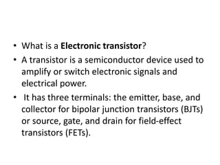 • What is a Electronic transistor?
• A transistor is a semiconductor device used to
amplify or switch electronic signals and
electrical power.
• It has three terminals: the emitter, base, and
collector for bipolar junction transistors (BJTs)
or source, gate, and drain for field-effect
transistors (FETs).
 