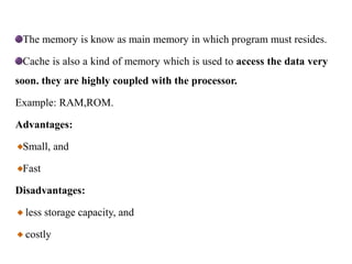 The memory is know as main memory in which program must resides.
Cache is also a kind of memory which is used to access the data very
soon. they are highly coupled with the processor.
Example: RAM,ROM.
Advantages:
Small, and
Fast
Disadvantages:
less storage capacity, and
costly
 