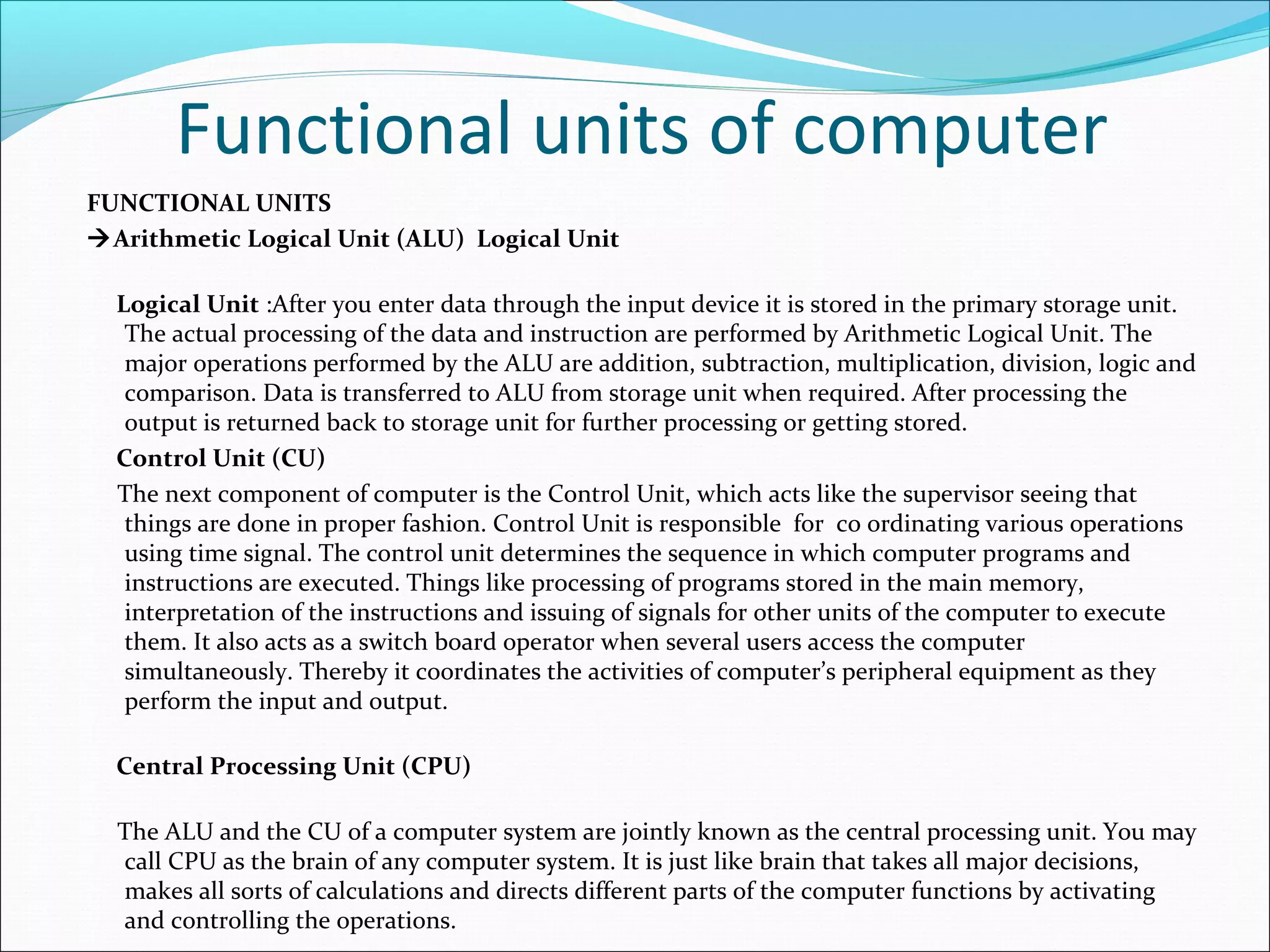 Functional units of computer
FUNCTIONAL UNITS
Arithmetic Logical Unit (ALU) Logical Unit
Logical Unit :After you enter data through the input device it is stored in the primary storage unit. 
The actual processing of the data and instruction are performed by Arithmetic Logical Unit. The 
major operations performed by the ALU are addition, subtraction, multiplication, division, logic and 
comparison. Data is transferred to ALU from storage unit when required. After processing the 
output is returned back to storage unit for further processing or getting stored.
Control Unit (CU)
     The next component of computer is the Control Unit, which acts like the supervisor seeing that 
things are done in proper fashion. Control Unit is responsible  for  co ordinating various operations 
using time signal. The control unit determines the sequence in which computer programs and 
instructions are executed. Things like processing of programs stored in the main memory, 
interpretation of the instructions and issuing of signals for other units of the computer to execute 
them. It also acts as a switch board operator when several users access the computer 
simultaneously. Thereby it coordinates the activities of computer’s peripheral equipment as they 
perform the input and output. 
Central Processing Unit (CPU)
     The ALU and the CU of a computer system are jointly known as the central processing unit. You may 
call CPU as the brain of any computer system. It is just like brain that takes all major decisions, 
makes all sorts of calculations and directs different parts of the computer functions by activating 
and controlling the operations.
 
